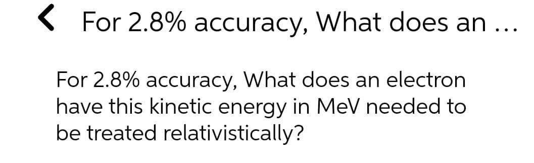 ( For 2.8% accuracy, What does an ...
For 2.8% accuracy, What does an electron
have this kinetic energy in MeV needed to
be treated relativistically?
