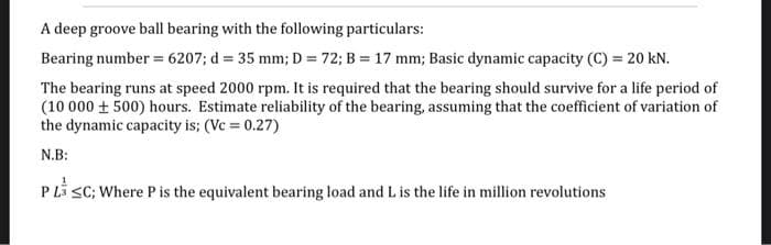 A deep groove ball bearing with the following particulars:
Bearing number = 6207; d = 35 mm; D = 72; B = 17 mm; Basic dynamic capacity (C) = 20 kN.
The bearing runs at speed 2000 rpm. It is required that the bearing should survive for a life period of
(10 000 + 500) hours. Estimate reliability of the bearing, assuming that the coefficient of variation of
the dynamic capacity is; (Vc = 0.27)
N.B:
P Li sC; Where P is the equivalent bearing load and L is the life in million revolutions
