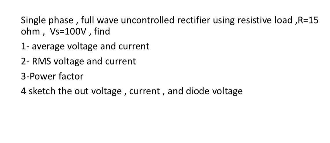 Single phase, full wave uncontrolled rectifier using resistive load, R=15
ohm, Vs=100V, find
1- average voltage and current
2- RMS voltage and current
3-Power factor
4 sketch the out voltage, current, and diode voltage