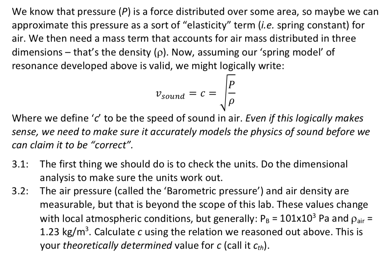 We know that pressure (P) is a force distributed over some area, so maybe we can
approximate this pressure as a sort of "elasticity" term (i.e. spring constant) for
air. We then need a mass term that accounts for air mass distributed in three
dimensions – that's the density (p). Now, assuming our 'spring modeľ of
resonance developed above is valid, we might logically write:
Vsound = c =
Where we define 'c' to be the speed of sound in air. Even if this logically makes
sense, we need to make sure it accurately models the physics of sound before we
can claim it to be "correct".
3.1: The first thing we should do is to check the units. Do the dimensional
analysis to make sure the units work out.
3.2: The air pressure (called the 'Barometric pressure') and air density are
measurable, but that is beyond the scope of this lab. These values change
with local atmospheric conditions, but generally: PB = 101x10³ Pa and pair =
1.23 kg/m³. Calculate c using the relation we reasoned out above. This is
your theoretically determined value for c (call it Cth).
