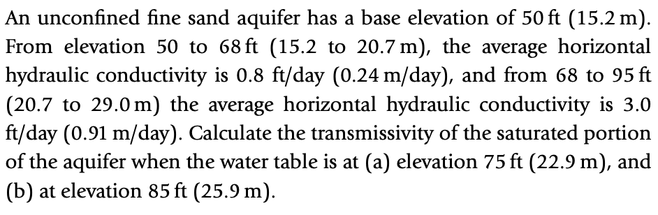 An unconfined fine sand aquifer has a base elevation of 50 ft (15.2 m).
From elevation 50 to 68 ft (15.2 to 20.7 m), the average horizontal
hydraulic conductivity is 0.8 ft/day (0.24 m/day), and from 68 to 95 ft
(20.7 to 29.0 m) the average horizontal hydraulic conductivity is 3.0
ft/day (0.91 m/day). Calculate the transmissivity of the saturated portion
of the aquifer when the water table is at (a) elevation 75 ft (22.9 m), and
(b) at elevation 85 ft (25.9 m).
