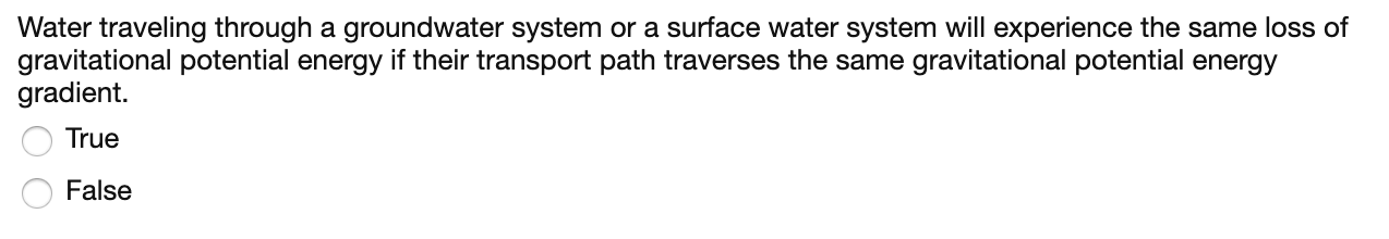 Water traveling through a groundwater system or a surface water system will experience the same loss of
gravitational potential energy if their transport path traverses the same gravitational potential energy
gradient.
True
False
