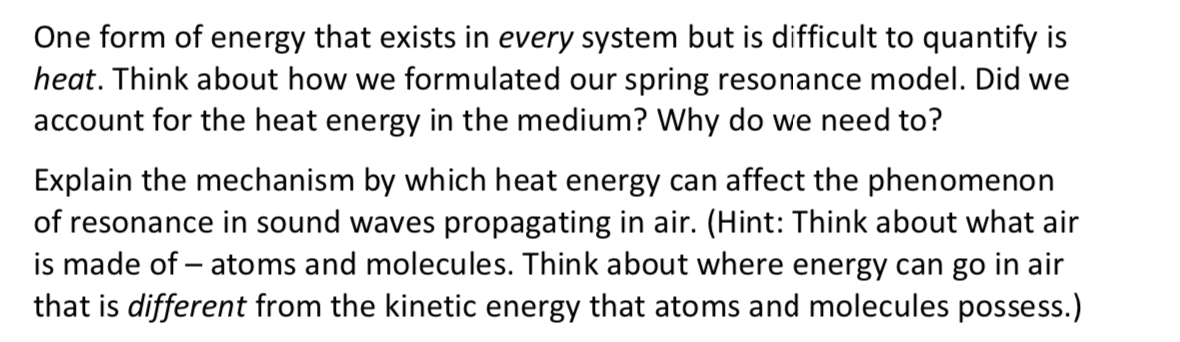 One form of energy that exists in every system but is difficult to quantify is
heat. Think about how we formulated our spring resonance model. Did we
account for the heat energy in the medium? Why do we need to?
Explain the mechanism by which heat energy can affect the phenomenon
of resonance in sound waves propagating in air. (Hint: Think about what air
is made of – atoms and molecules. Think about where energy can go in air
that is different from the kinetic energy that atoms and molecules possess.)
