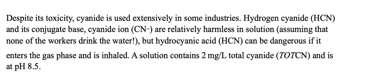 Despite its toxicity, cyanide is used extensively in some industries. Hydrogen cyanide (HCN)
and its conjugate base, cyanide ion (CN-) are relatively harmless in solution (assuming that
none of the workers drink the water!), but hydrocyanic acid (HCN) can be dangerous if it
enters the gas phase and is inhaled. A solution contains 2 mg/L total cyanide (TOTCN) and is
at pH 8.5.
