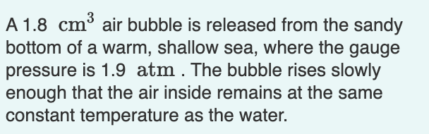 A 1.8 cm³ air bubble is released from the sandy
bottom of a warm, shallow sea, where the gauge
pressure is 1.9 atm. The bubble rises slowly
enough that the air inside remains at the same
constant temperature as the water.
