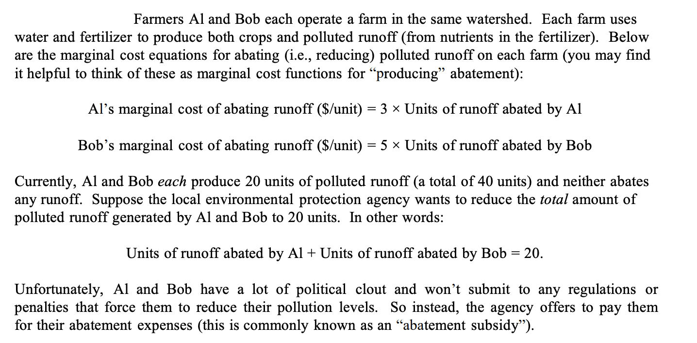 Farmers Al and Bob each operate a farm in the same watershed. Each farm uses
water and fertilizer to produce both crops and polluted runoff (from nutrients in the fertilizer). Below
are the marginal cost equations for abating (i.e., reducing) polluted runoff on each farm (you may find
it helpful to think of these as marginal cost functions for "producing" abatement):
Al's marginal cost of abating runoff ($/unit) = 3 × Units of runoff abated by Al
Bob's marginal cost of abating runoff ($/unit) = 5 × Units of runoff abated by Bob
Currently, Al and Bob each produce 20 units of polluted runoff (a total of 40 units) and neither abates
any runoff. Suppose the local environmental protection agency wants to reduce the total amount of
polluted runoff generated by Al and Bob to 20 units. In other words:
Units of runoff abated by Al + Units of runoff abated by Bob = 20.
Unfortunately, Al and Bob have a lot of political clout and won't submit to any regulations or
penalties that force them to reduce their pollution levels. So instead, the agency offers to pay them
for their abatement expenses (this is commonly known as an "abatement subsidy").

