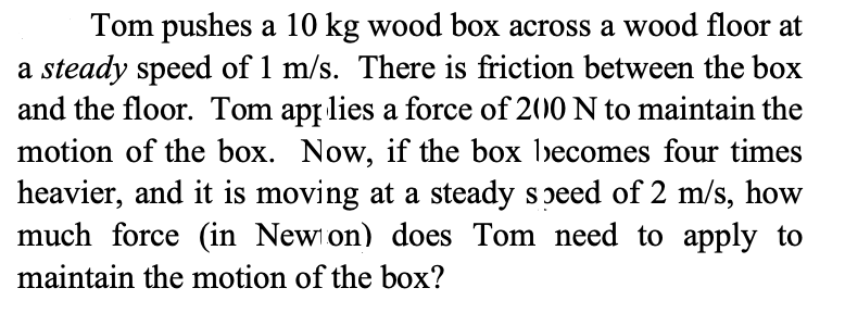 Tom pushes a 10 kg wood box across a wood floor at
a steady speed of 1 m/s. There is friction between the box
and the floor. Tom app lies a force of 200 N to maintain the
motion of the box. Now, if the box becomes four times
heavier, and it is moving at a steady soeed of 2 m/s, how
much force (in New on) does Tom need to apply to
maintain the motion of the box?
