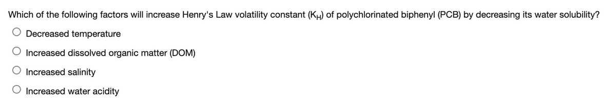Which of the following factors will increase Henry's Law volatility constant (KH) of polychlorinated biphenyl (PCB) by decreasing its water solubility?
Decreased temperature
O Increased dissolved organic matter (DOM)
Increased salinity
O Increased water acidity
