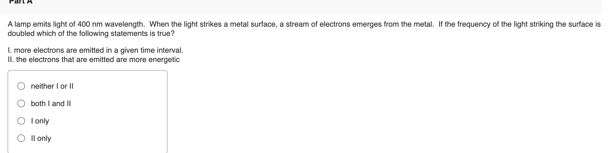 A lamp emits light of 400 nm wavelength. When the light strikes a metal surface, a stream of electrons emerges from the metal. If the frequency of the light striking the surface is
doubled which of the following statements is true?
