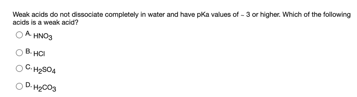 Weak acids do not dissociate completely in water and have pKa values of - 3 or higher. Which of the following
acids is a weak acid?
A. ΗΝΟ3
В. НСІ
O C. H2SO4
O D. H2CO3
