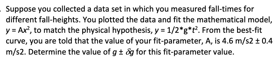 Suppose you collected a data set in which you measured fall-times for
different fall-heights. You plotted the data and fit the mathematical model,
y Ax2, to match the physical hypothesis, y 1/2*g*t2. From the best-fit
curve, you are told that the value of your fit-parameter, A, is 4.6 m/s2 t 0.4
m/s2. Determine the value of g+ &g for this fit-parameter value.
