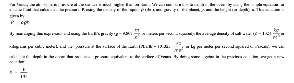 For Venus, the atmospheric pressure at the surface is much higher than on Earth. We can compare this to depth in the ocean by using the simple equation for
a static fluid that calculates the pressure, P, using the density of the liquid, p (rho), and gravity of the planet, g, and the height (or depth), h. This equation is
given by:
P = pgh
m
kg
By rearranging this expression and using the Earth's gravity (g = 9:807
or meters per second squared), the average density of salt water (p = 1024
or
kilograms per cubic meter), and the pressure at the surface of the Earth (PEarth = 101325
kg
or kg per meter per second squared or Pascals), we can
ms2
calculate the depth in the ocean that produces a pressure equivalent to the surface of Venus. By doing some algebra in the previous equation, we get a new
equation:
h
pg
