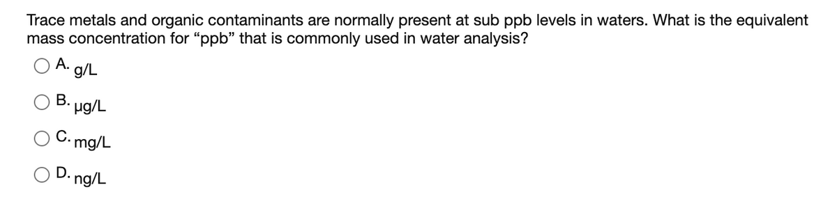 Trace metals and organic contaminants are normally present at sub ppb levels in waters. What is the equivalent
mass concentration for "ppb" that is commonly used in water analysis?
А.
g/L
B. ug/L
C.,
•mg/L
O D. ng/L
