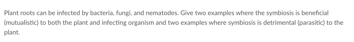 Plant roots can be infected by bacteria, fungi, and nematodes. Give two examples where the symbiosis is beneficial
(mutualistic) to both the plant and infecting organism and two examples where symbiosis is detrimental (parasitic) to the
plant.
