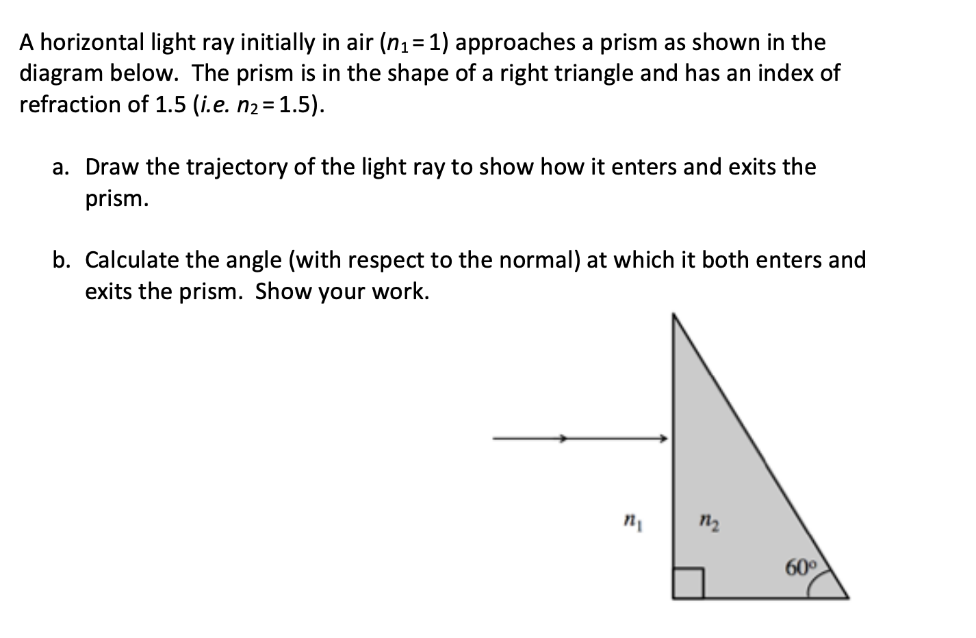 A horizontal light ray initially in air (n1= 1) approaches a prism as shown in the
diagram below. The prism is in the shape of a right triangle and has an index of
refraction of 1.5 (i.e. n2= 1.5).
a. Draw the trajectory of the light ray to show how it enters and exits the
prism.
b. Calculate the angle (with respect to the normal) at which it both enters and
exits the prism. Show your work.
п
п,
60°
