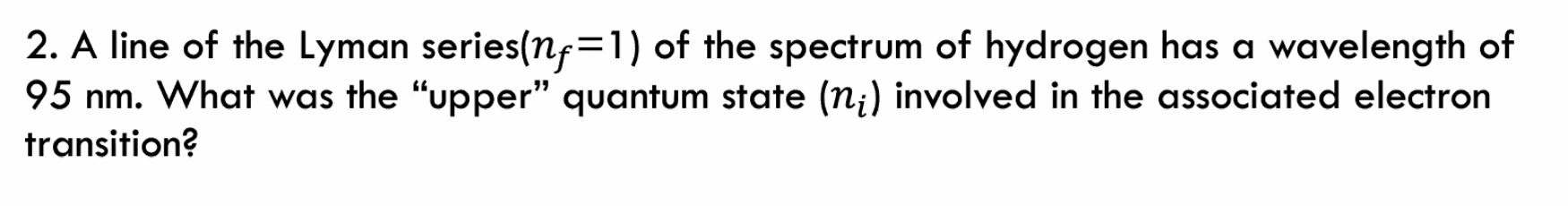 2. A line of the Lyman series(nf=1) of the spectrum of hydrogen has a wavelength of
95 nm. What was the "upper" quantum state (n;) involved in the associated electron
transition?
