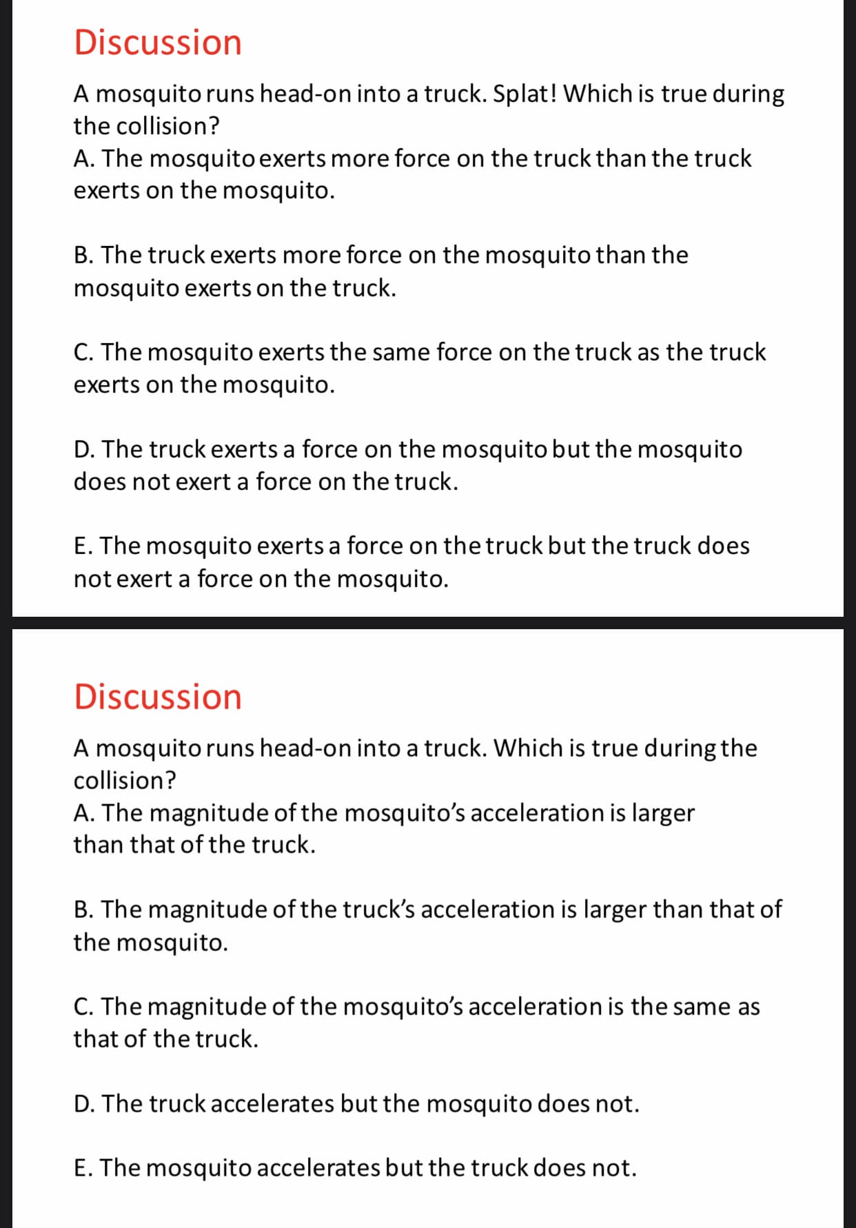Discussion
A mosquito runs head-on into a truck. Splat! Which is true during
the collision?
A. The mosquito exerts more force on the truck than the truck
exerts on the mosquito.
B. The truck exerts more force on the mosquito than the
mosquito exerts on the truck.
C. The mosquito exerts the same force on the truck as the truck
exerts on the mosquito.
D. The truck exerts a force on the mosquito but the mosquito
does not exert a force on the truck.
E. The mosquito exerts a force on the truck but the truck does
not exert a force on the mosquito.
Discussion
A mosquito runs head-on into a truck. Which is true during the
collision?
A. The magnitude of the mosquito's acceleration is larger
than that of the truck
B. The magnitude of the truck's acceleration is larger than that of
the mosquito
C. The magnitude of the mosquito's acceleration is the same as
that of the truck
D. The truck accelerates but the mosquito does not.
E. The mosquito accelerates but the truck does not.
