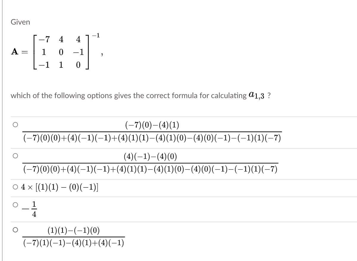 Given
-7 4
-1
4
А
1
-1
-1
1
which of the following options gives the correct formula for calculating a1,3 ?
(-7)(0)-(4)(1)
(-7)(0)(0)+(4)(-1)(-1)+(4)(1)(1)–-(4)(1)(0)-(4)(0)(-1)-(-1)(1)(-7)
(4)(-1)-(4)(0)
(-7)(0)(0)+(4)(-1)(-1)+(4)(1)(1)–(4)(1)(0)–(4)(0)(-1)-(-1)(1)(-7)
O 4 x (1)(1) – (0)(-1)]
-
(1)(1)–(-1)(0)
(-7)(1)(–1)–(4)(1)+(4)(–1)

