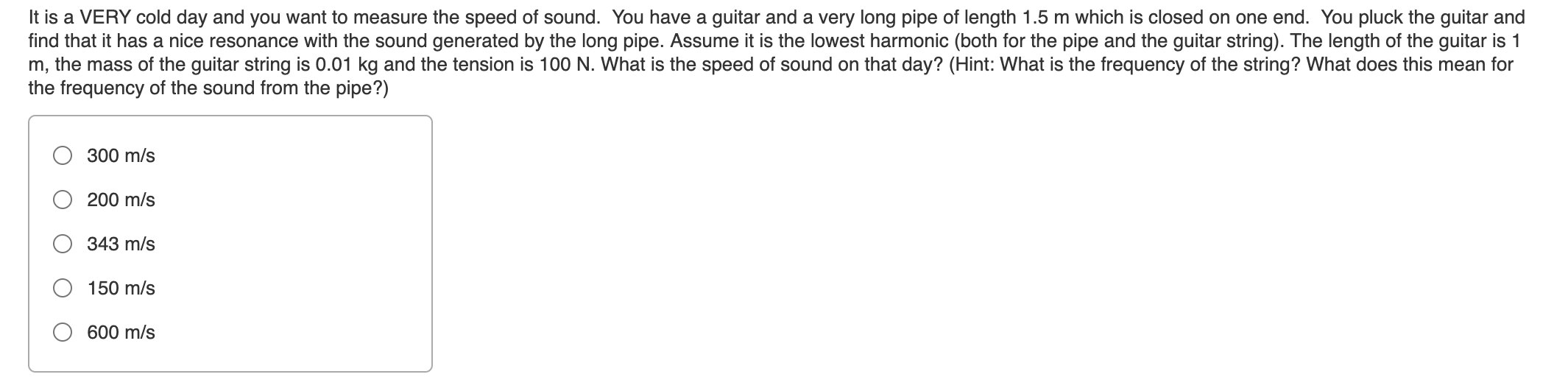 It is a VERY cold day and you want to measure the speed of sound. You have a guitar and a very long pipe of length 1.5 m which is closed on one end. You pluck the guitar and
find that it has a nice resonance with the sound generated by the long pipe. Assume it is the lowest harmonic (both for the pipe and the guitar string). The length of the guitar is 1
m, the mass of the guitar string is 0.01 kg and the tension is 100 N. What is the speed of sound on that day? (Hint: What is the frequency of the string? What does this mean for
the frequency of the sound from the pipe?)
