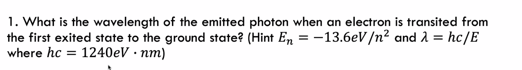1. What is the wavelength of the emitted photon when an electron is transited from
the first exited state to the ground state? (Hint En = -13.6eV/n² and 2 = hc/E
where hc = 1240eV · nm)
