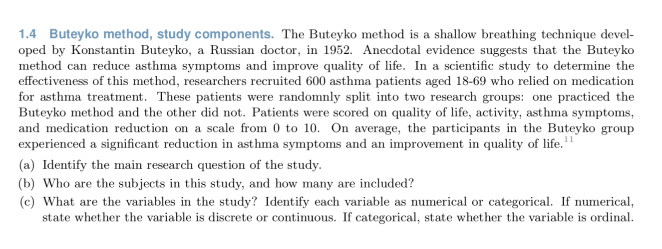 1.4 Buteyko method, study components. The Buteyko method is a shallow breathing technique devel-
oped by Konstantin Buteyko, a Russian doctor, in 1952. Anecdotal evidence suggests that the Buteyko
method can reduce asthma symptoms and improve quality of life. In a scientific study to determine the
effectiveness of this method, researchers recruited 600 asthma patients aged 18-69 who relied on medication
for asthma treatment. These patients were randomnly split into two research groups: one practiced the
Buteyko method and the other did not. Patients were scored on quality of life, activity, asthma symptoms,
and medication reduction on a scale from 0 to 10. On average, the participants in the Buteyko group
experienced a significant reduction in asthma symptoms and an improvement in quality of life.
(a) Identify the main research question of the study.
(b) Who are the subjects in this study, and how many are included?
(c) What are the variables in the study? Identify each variable as numerical or categorical. If numerical,
state whether the variable is discrete or continuous. If categorical, state whether the variable is ordinal.
11
