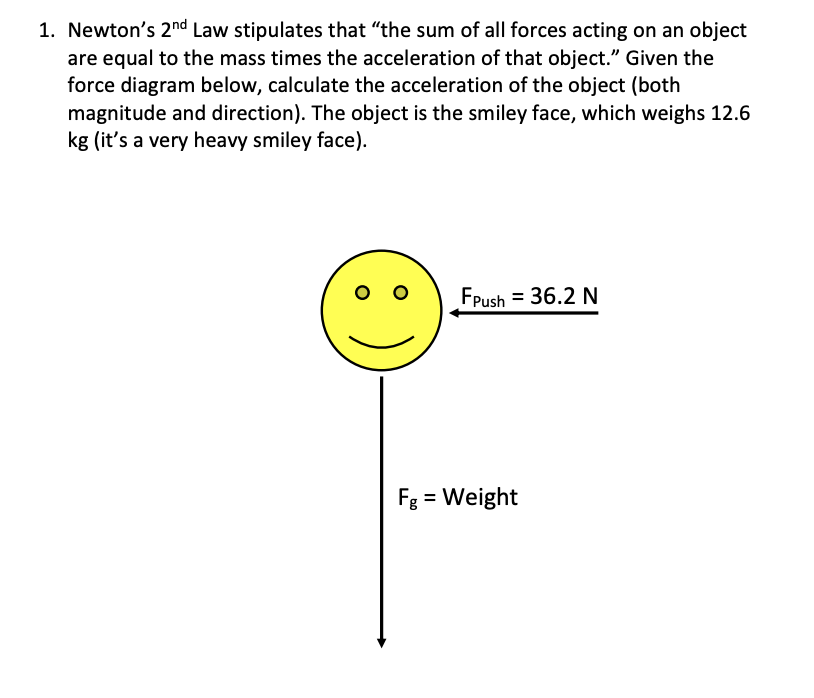 1. Newton's 2nd Law stipulates that "the sum of all forces acting on an object
are equal to the mass times the acceleration of that object." Given the
force diagram below, calculate the acceleration of the object (both
magnitude and direction). The object is the smiley face, which weighs 12.6
kg (it's a very heavy smiley face)
FPush
= 36.2 N
Fg Weight
