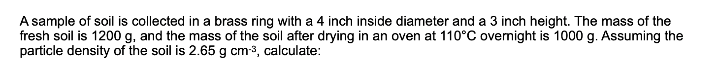 A sample of soil is collected in a brass ring with a 4 inch inside diameter and a 3 inch height. The mass of the
fresh soil is 1200 g, and the mass of the soil after drying in an oven at 110°C overnight is 1000 g. Assuming the
particle density of the soil is 2.65 g cm-3, calculate:
