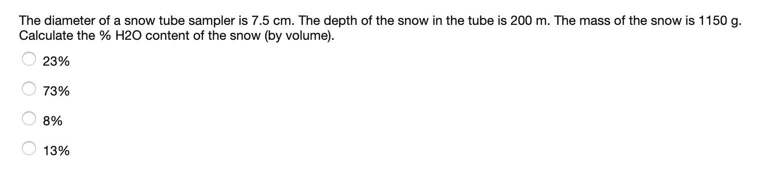 The diameter of a snow tube sampler is 7.5 cm. The depth of the snow in the tube is 200 m. The mass of the snow is 1150 g.
Calculate the % H2O content of the snow (by volume).
23%
73%
8%
13%
