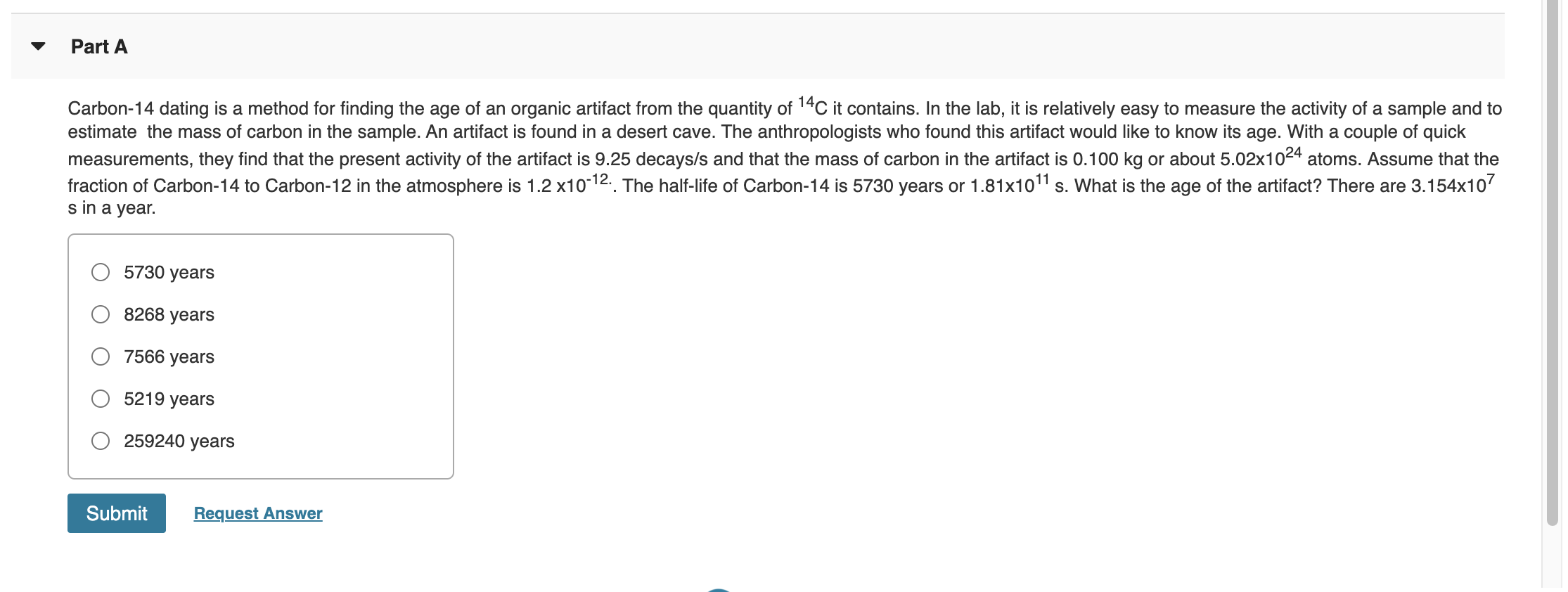 Carbon-14 dating is a method for finding the age of an organic artifact from the quantity of 14C it contains. In the lab, it is relatively easy to measure the activity of a sample and to
estimate the mass of carbon in the sample. An artifact is found in a desert cave. The anthropologists who found this artifact would like to know its age. With a couple of quick
measurements, they find that the present activity of the artifact is 9.25 decays/s and that the mass of carbon in the artifact is 0.100 kg or about 5.02x1024 atoms. Assume that the
fraction of Carbon-14 to Carbon-12 in the atmosphere is 1.2 x10-12.. The half-life of Carbon-14 is 5730 years or 1.81x1011 s. What is the age of the artifact? There are 3.154x107
s in a year.
5730 years
8268 years
7566 years
5219 years
259240 years
