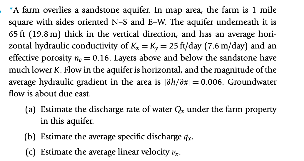 *A farm overlies a sandstone aquifer. In map area, the farm is 1 mile
square with sides oriented N-S and E-W. The aquifer underneath it is
65 ft (19.8 m) thick in the vertical direction, and has an average hori-
zontal hydraulic conductivity of Kỵ = Ky = 25 ft/day (7.6 m/day) and an
effective porosity ne = 0.16. Layers above and below the sandstone have
much lower K. Flow in the aquifer is horizontal, and the magnitude of the
average hydraulic gradient in the area is |ah/əx| = 0.006. Groundwater
flow is about due east.
(a) Estimate the discharge rate of water Qx under the farm property
in this aquifer.
(b) Estimate the average specific discharge qx.
(c) Estimate the average linear velocity vz.
