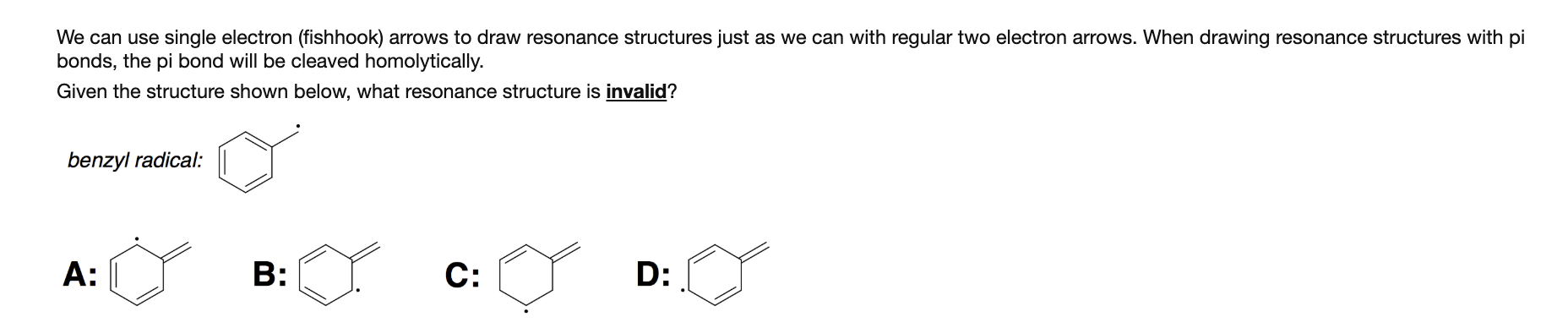 We can use single electron (fishhook) arrows to draw resonance structures just as we can with regular two electron arrows. When drawing resonance structures with pi
bonds, the pi bond will be cleaved homolytically.
Given the structure shown below, what resonance structure is invalid?
benzyl radical:
C:
B:
A:
D:

