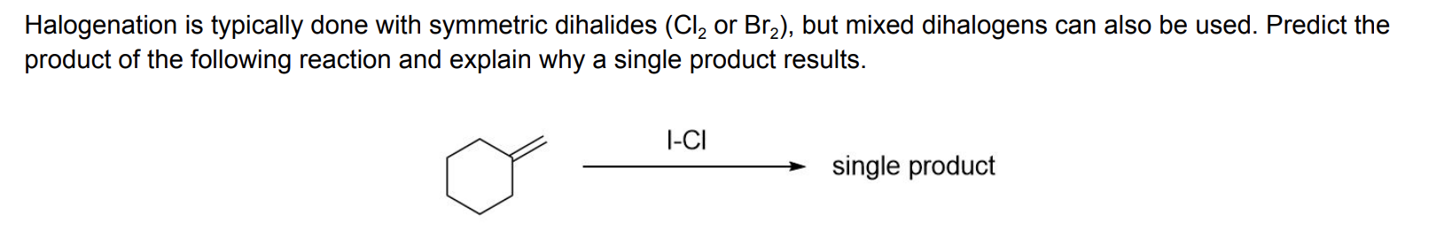Halogenation is typically done with symmetric dihalides (Cl2 or Br2), but mixed dihalogens can also be used. Predict the
product of the following reaction and explain why a single product results
l-CI
single product
