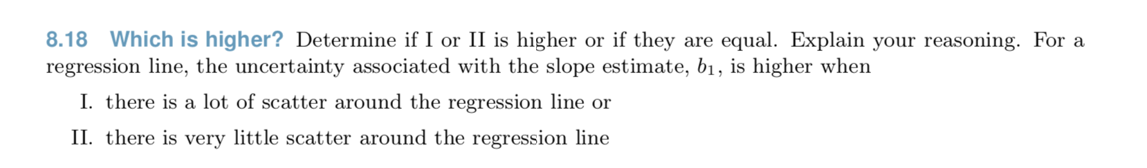 8.18 Which is higher? Determine if I or II is higher or if they are equal. Explain your reasoning. For a
regression line, the uncertainty associated with the slope estimate, b1, is higher when
I. there is a lot of scatter around the regression line or
II. there is very little scatter around the regression line
