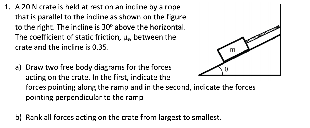 1. A 20 N crate is held at rest on an incline by a rope
that is parallel to the incline as shown on the figure
to the right. The incline is 30° above the horizontal.
The coefficient of static friction, Hs, between the
crate and the incline is 0.35
a) Draw two free body diagrams for the forces
acting on the crate. In the first, indicate the
forces pointing along the ramp and in the second, indicate the forces
pointing perpendicular to the ramp
Ө
b) Rank all forces acting on the crate from largest to smallest.
