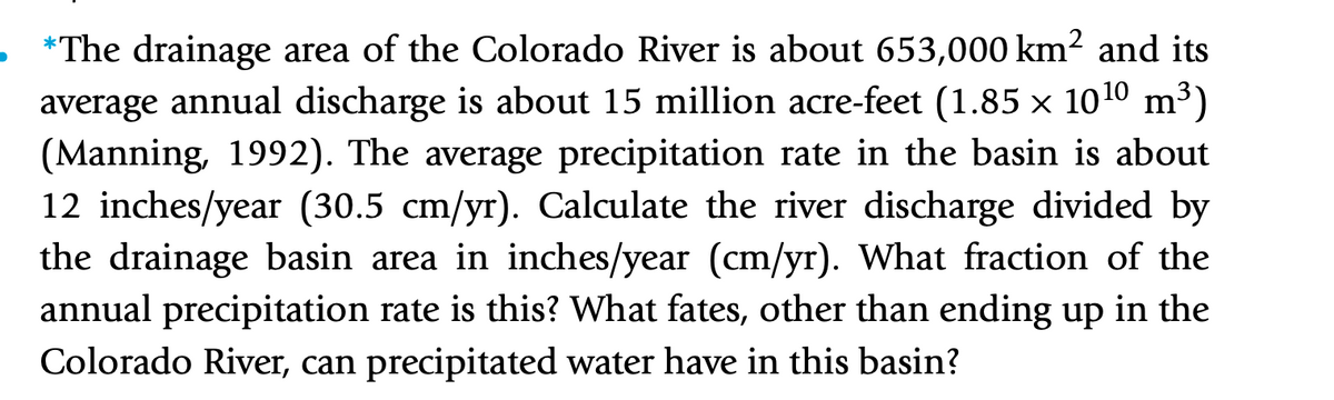 . *The drainage area of the Colorado River is about 653,000 km2 and its
average annual discharge is about 15 million acre-feet (1.85 x 1010 m³)
(Manning, 1992). The average precipitation rate in the basin is about
12 inches/year (30.5 cm/yr). Calculate the river discharge divided by
the drainage basin area in inches/year (cm/yr). What fraction of the
annual precipitation rate is this? What fates, other than ending up in the
Colorado River, can precipitated water have in this basin?
