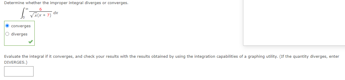 Determine whether the improper integral diverges or converges.
xp
Vx(x + 7)
O converges
O diverges
Evaluate the integral if it converges, and check your results with the results obtained by using the integration capabilities of a graphing utility. (If the quantity diverges, enter
DIVERGES.)
