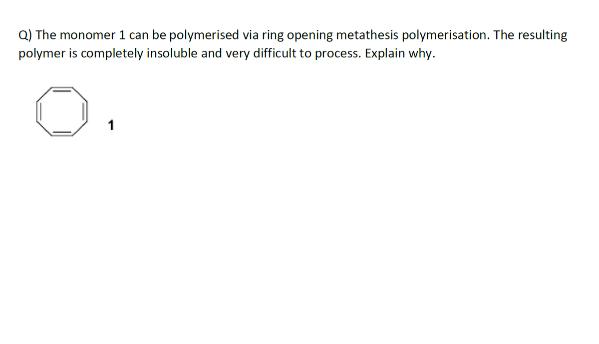 Q) The monomer 1 can be polymerised via ring opening metathesis polymerisation. The resulting
polymer is completely insoluble and very difficult to process. Explain why.
1

