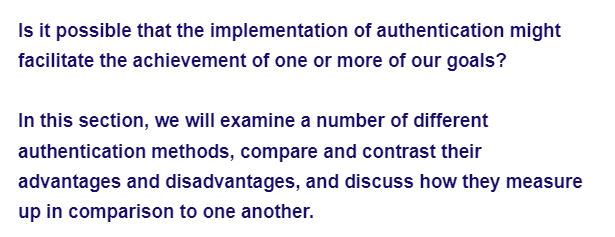 Is it possible that the implementation of authentication might
facilitate the achievement of one or more of our goals?
In this section, we will examine a number of different
authentication methods, compare and contrast their
advantages and disadvantages, and discuss how they measure
up in comparison to one another.