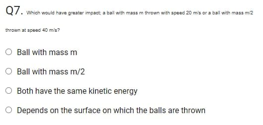 Q7.
Which would have greater impact; a ball with mass m thrown with speed 20 m/s or a ball with mass m/2
thrown at speed 40 m/s?
Ball with massm
Ball with mass m/2
O Both have the same kinetic energy
O Depends on the surface on which the balls are thrown
