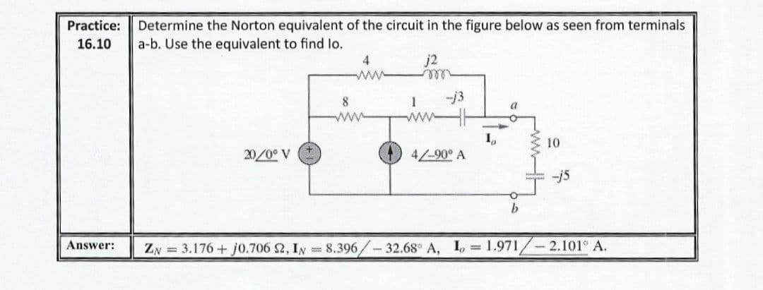 Determine the Norton equivalent of the circuit in the figure below as seen from terminals
a-b. Use the equivalent to find lo.
Practice:
16.10
j2
ll
4.
8
1
-j3
ww
I,
4/-90° A
10
20/0° V
-j5
Answer:
ZN = 3.176 + j0.706 2, IN =8.396/-32.68° A, I, 1.971/-2.101° A.
