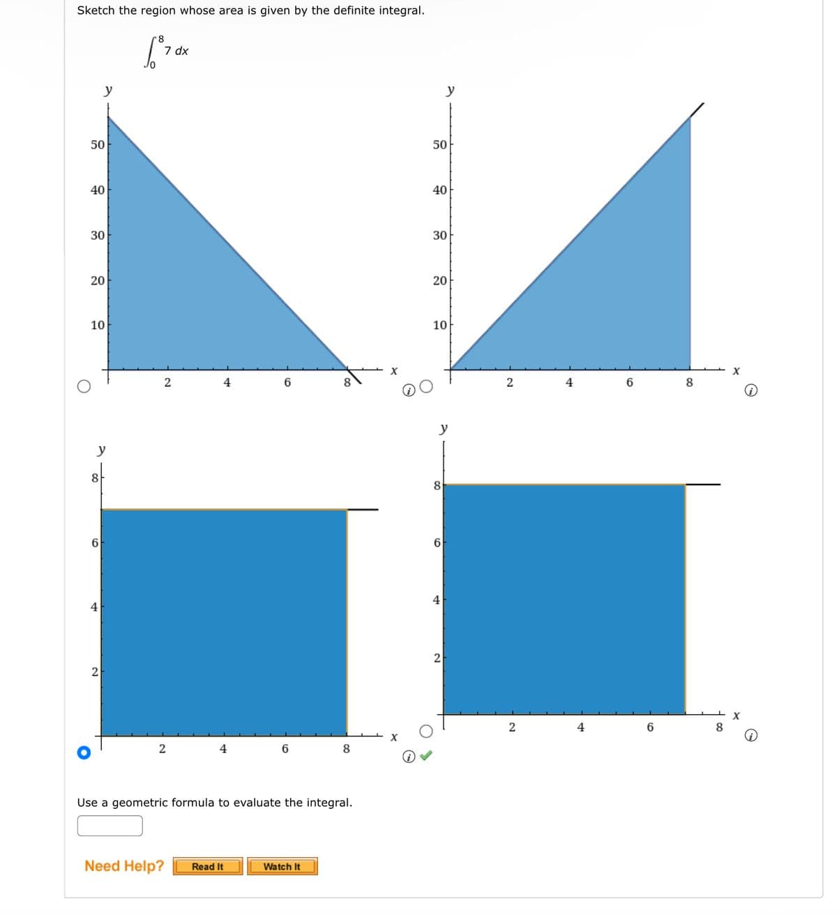 Sketch the region whose area is given by the definite integral.
[³7 dx
50
40
30
20
10
y
6
4
2
2
2
4
4
6
Need Help? Read It
6
Use a geometric formula to evaluate the integral.
8
Watch It
50
40
30
y
20
10
y
8
6
4
2
2
2
4
4
6
6
8