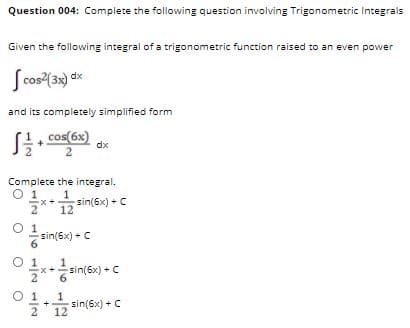 Question 004: Complete the following question involving Trigonometric Integrals
Given the following integral of a trigonometric function raised to an even power
Scos(3) dx
and its completely simplified form
. cos(6x)
dx
Complete the integral.
O1.
1
x* sin(6x) + C
12
O 1
sin(6x) + C
O 1
2* 6
sin(6x) + C
O 1
sin(6x) +C
12
