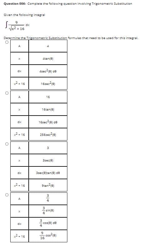 Question 006: Complete the following question involving Trigonometric Substitution
Given the following integral
dx
Vx2 + 16
Determine the Trigonometric Substitution formulas that need to be used for this integral.
A
4tan(e)
4sec2(e) de
dx
x2+ 16
16sec2(e)
A
16
16tan(e)
16sec?(e) de
dx
x2 + 16
256sec-(e)
A
3.
3sec(e)
dx
3sec(e)tan(e) de
x2 - 16
9tan-(e)
A
4
sin(e)
dx
cos(e) de
x2+ 16
9.
cos?(e)
16
