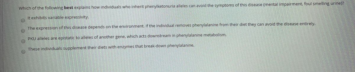 Which of the following best explains how individuals who inherit phenylketonuria alleles can avoid the symptoms of this disease (mental impairment, foul smelling urine)?
It exhibits variable expressivity.
The expression of this disease depends on the environment. If the individual removes phenylalanine from their diet they can avoid the disease entirely.
PKU alleles are epistatic to alleles of another gene, which acts downstream in phenylalanine metabolism.
These individuals supplement their diets with enzymes that break-down phenylalanine.
