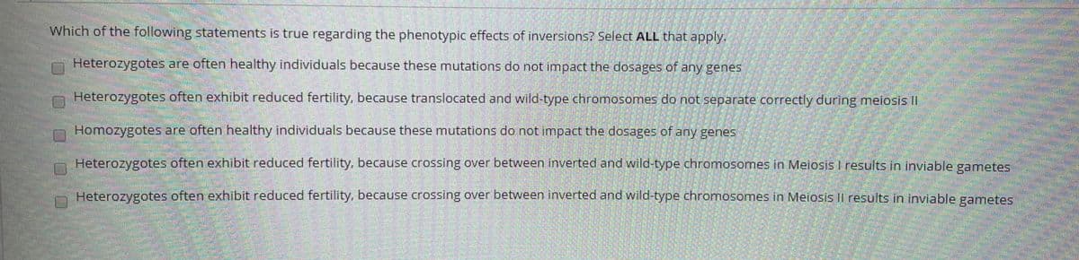 Which of the following statements is true regarding the phenotypic effects of inversions? Select ALL that apply.
Heterozygotes are often healthy individuals because these mutations do not impact the dosages of any genes
Heterozygotes often exhibit reduced fertility, because translocated and wild-type chromosomes do not separate correctly during meiosis II
Homozygotes are often healthy individuals because these mutations do not impact the dosages of any genes
Heterozygotes often exhibit reduced fertility, because crossing over between inverted and wild-type chromosomes in Meiosis I results in inviable gametes
Heterozygotes often exhibit reduced fertility, because crossing over between inverted and wild-type chromosomes in Meiosis Il results in inviable gametes
