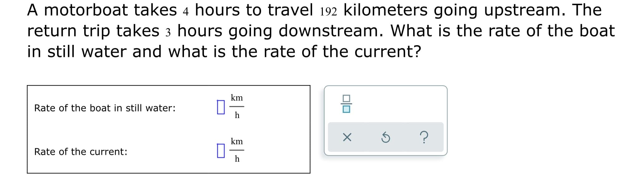A motorboat takes 4 hours to travel 192 kilometers going upstream. The
return trip takes 3 hours going downstream. What is the rate of the boat
in still water and what is the rate of the current?
km
Rate of the boat in still water:
h
km
Rate of the current:
