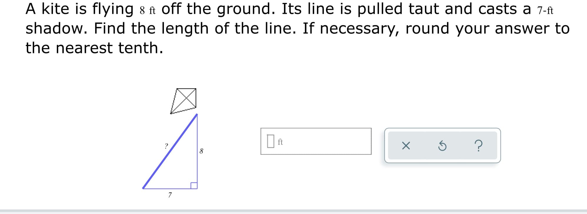 A kite is flying 8 ft off the ground. Its line is pulled taut and casts a 7-ft
shadow. Find the length of the line. If necessary, round your answer to
the nearest tenth.
| ft
