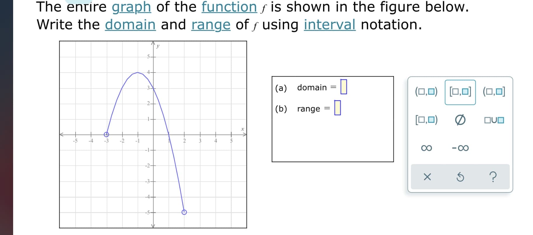 The entire graph of the function f is shown in the figure below.
Write the domain and range of f using interval notation.
3-
(a) domain
(ロ,口)|回回(口,口]
(b) range
[0,0)
の
OUO
-5
-4
-3
-2
-1
4
--1-
-2-
-3+
-4+
--5-
8.
