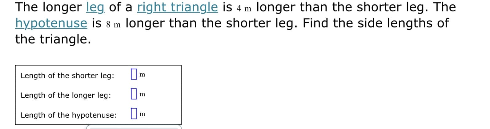 The longer leg of a right triangle is 4 m longer than the shorter leg. The
hypotenuse is 8 m longer than the shorter leg. Find the side lengths of
the triangle.
Length of the shorter leg:
m
Length of the longer leg:
m
Length of the hypotenuse:
Om
