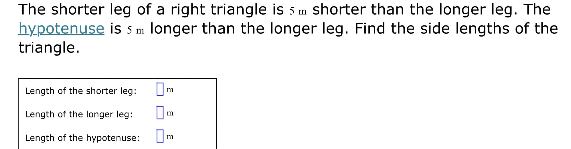 The shorter leg of a right triangle is 5 m shorter than the longer leg. The
hypotenuse is 5 m longer than the longer leg. Find the side lengths of the
triangle.
Length of the shorter leg:
m
Length of the longer leg:
m
Length of the hypotenuse:
m
